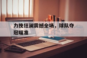 M6体育-力挽狂澜震撼全场，球队夺冠瞄准(力挽狂澜打三个数字福彩字迷那期开奖用过)