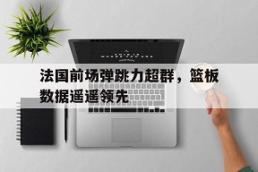 米乐M6易游体育-关于法国前场弹跳力超群，篮板数据遥遥领先的信息