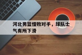 米乐M6-河北男篮惜败对手，球队士气有所下滑的简单介绍